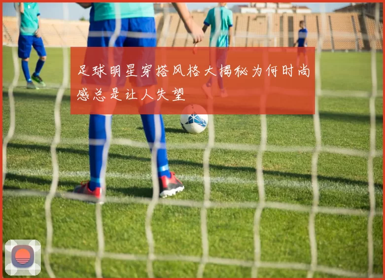 足球明星穿搭风格大揭秘为何时尚感总是让人失望