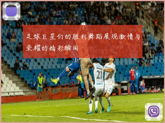 足球巨星们的胜利舞蹈展现激情与荣耀的精彩瞬间
