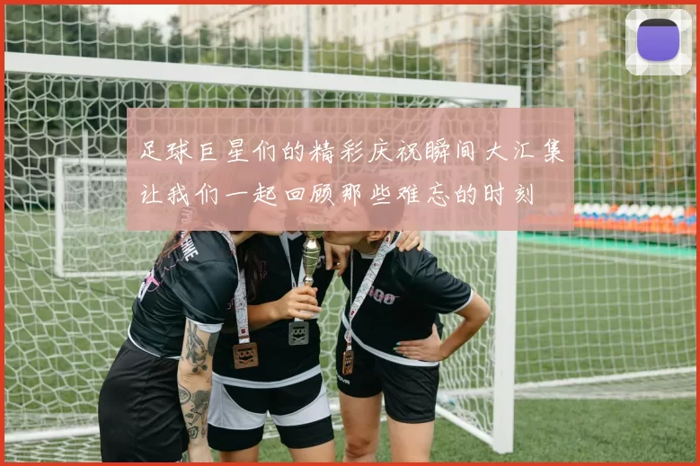 足球巨星们的精彩庆祝瞬间大汇集让我们一起回顾那些难忘的时刻