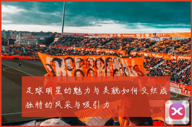 足球明星的魅力与美貌如何交织成独特的风采与吸引力